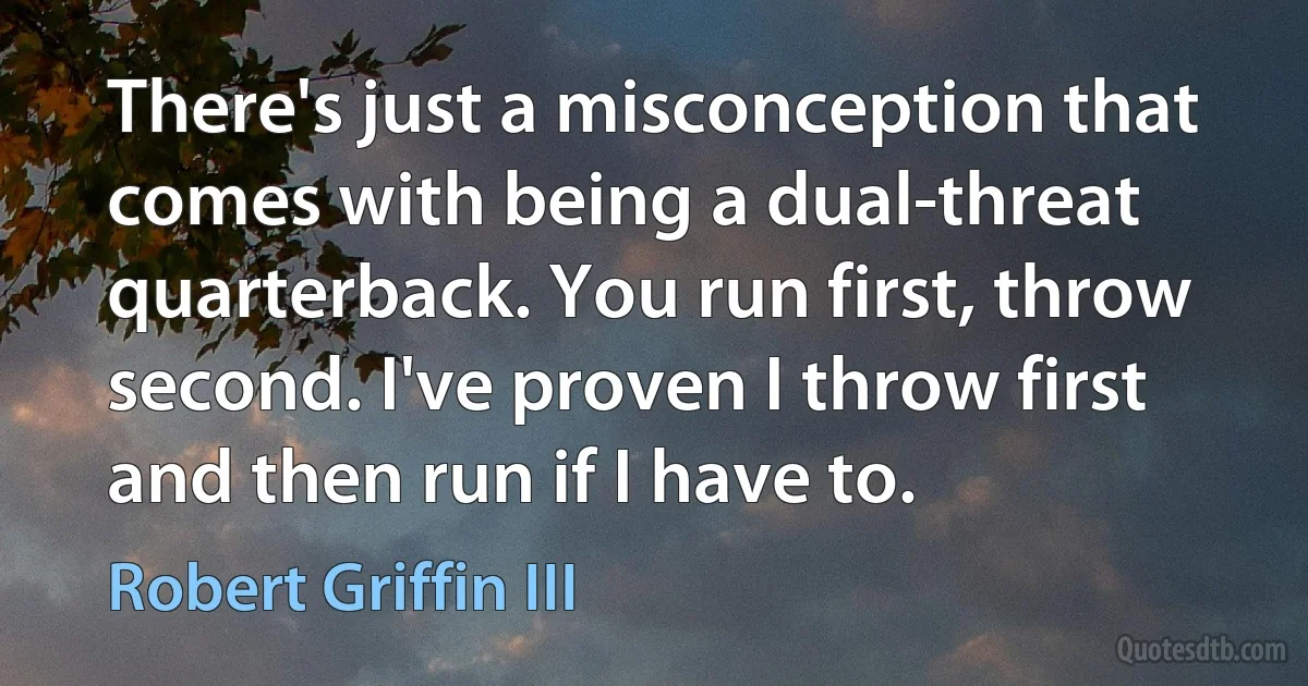 There's just a misconception that comes with being a dual-threat quarterback. You run first, throw second. I've proven I throw first and then run if I have to. (Robert Griffin III)