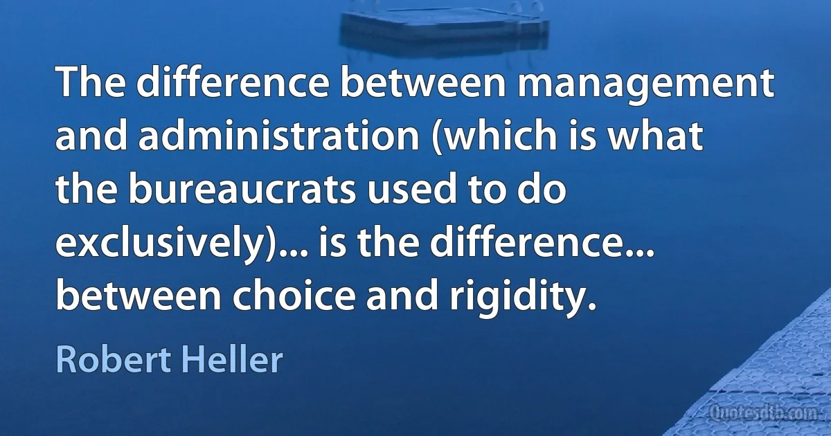 The difference between management and administration (which is what the bureaucrats used to do exclusively)... is the difference... between choice and rigidity. (Robert Heller)