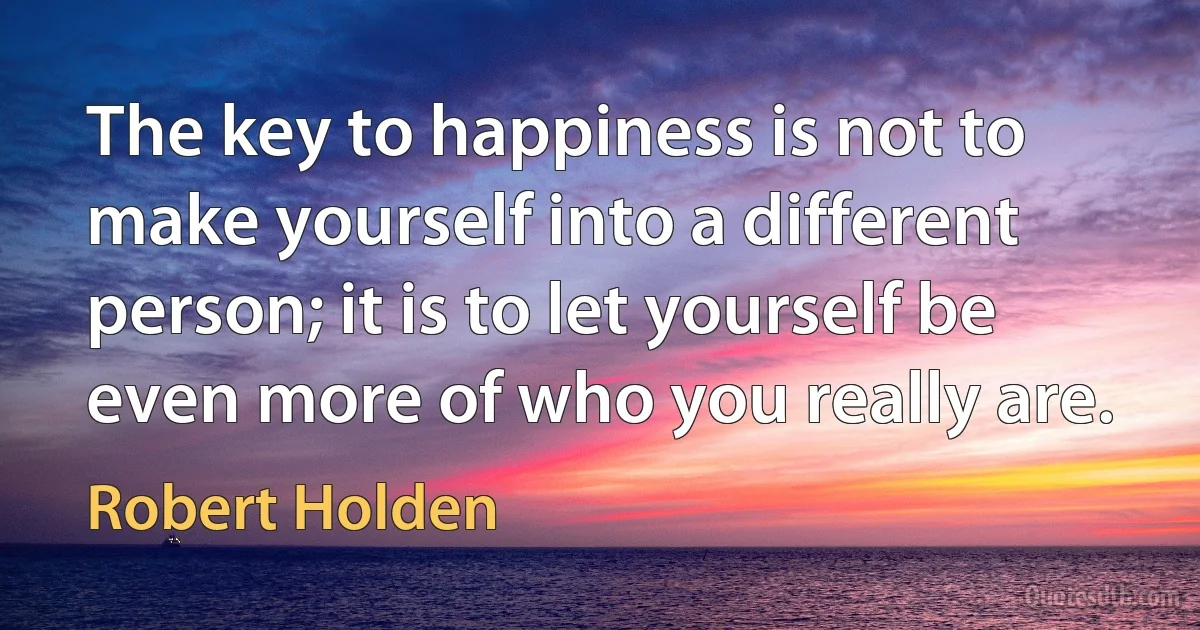 The key to happiness is not to make yourself into a different person; it is to let yourself be even more of who you really are. (Robert Holden)