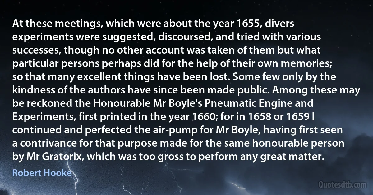 At these meetings, which were about the year 1655, divers experiments were suggested, discoursed, and tried with various successes, though no other account was taken of them but what particular persons perhaps did for the help of their own memories; so that many excellent things have been lost. Some few only by the kindness of the authors have since been made public. Among these may be reckoned the Honourable Mr Boyle's Pneumatic Engine and Experiments, first printed in the year 1660; for in 1658 or 1659 I continued and perfected the air-pump for Mr Boyle, having first seen a contrivance for that purpose made for the same honourable person by Mr Gratorix, which was too gross to perform any great matter. (Robert Hooke)