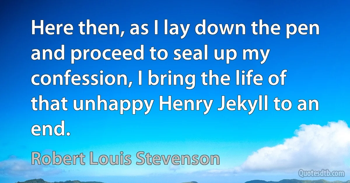 Here then, as I lay down the pen and proceed to seal up my confession, I bring the life of that unhappy Henry Jekyll to an end. (Robert Louis Stevenson)