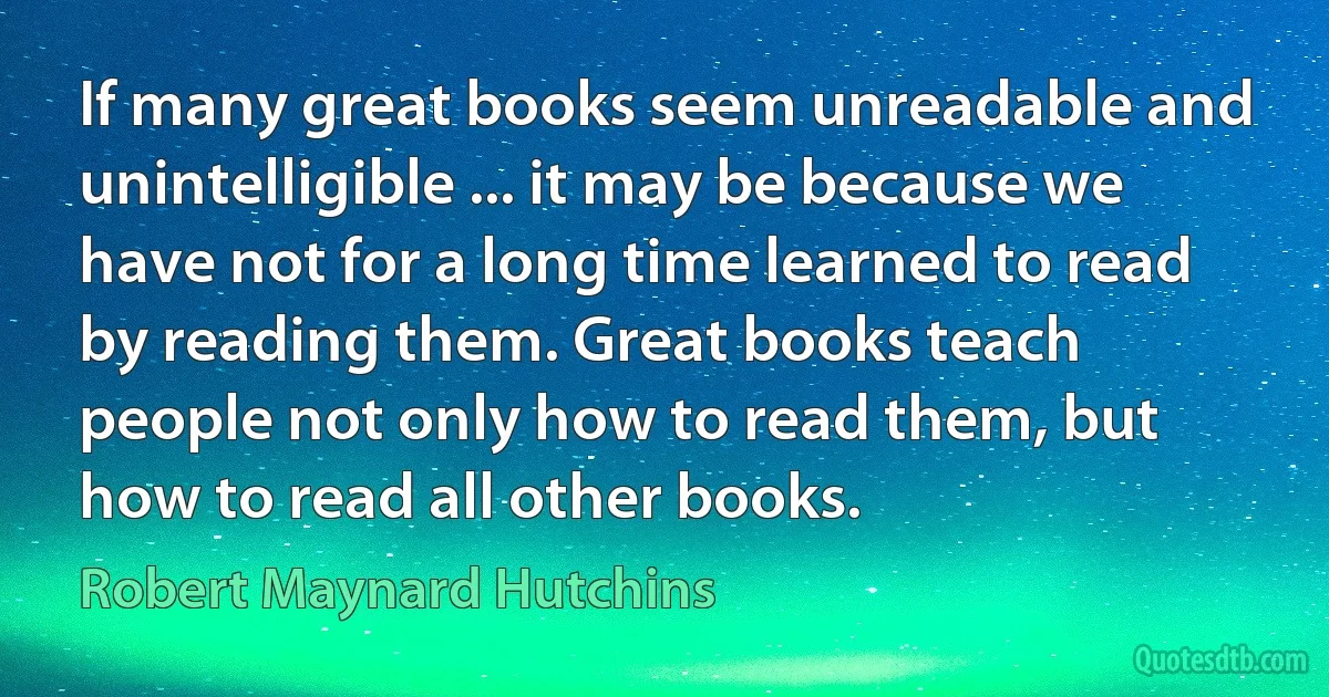 If many great books seem unreadable and unintelligible ... it may be because we have not for a long time learned to read by reading them. Great books teach people not only how to read them, but how to read all other books. (Robert Maynard Hutchins)