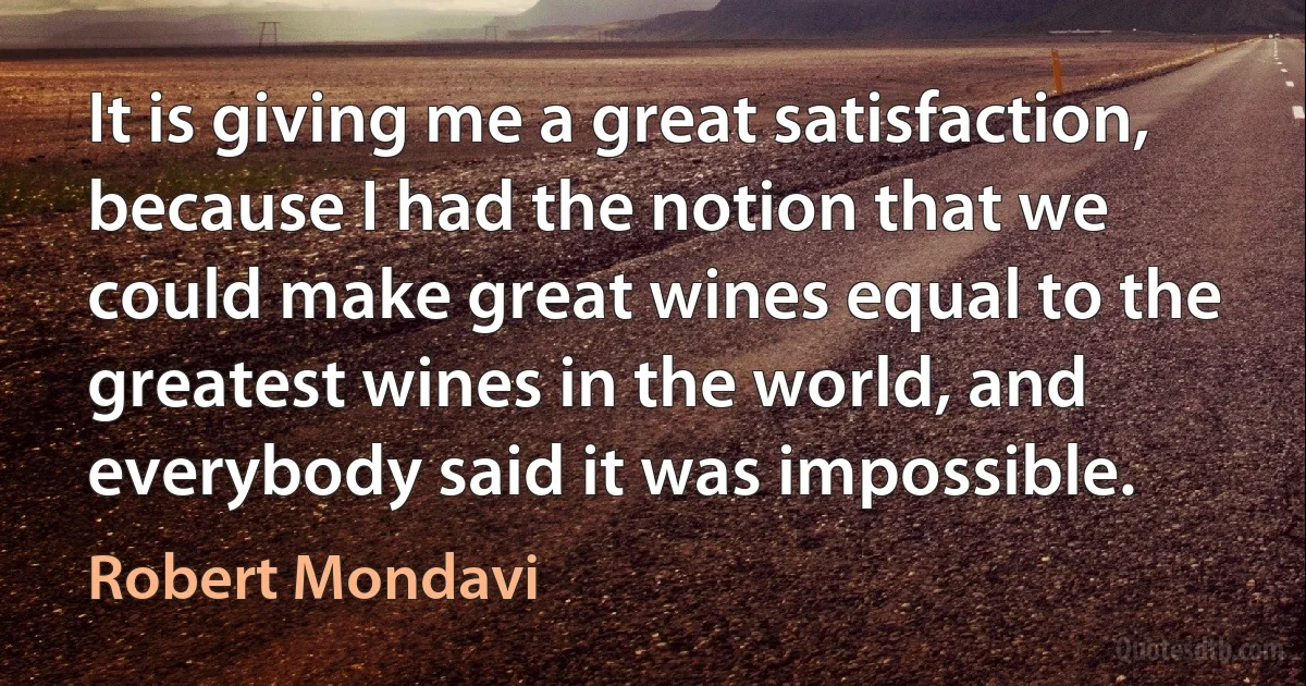 It is giving me a great satisfaction, because I had the notion that we could make great wines equal to the greatest wines in the world, and everybody said it was impossible. (Robert Mondavi)