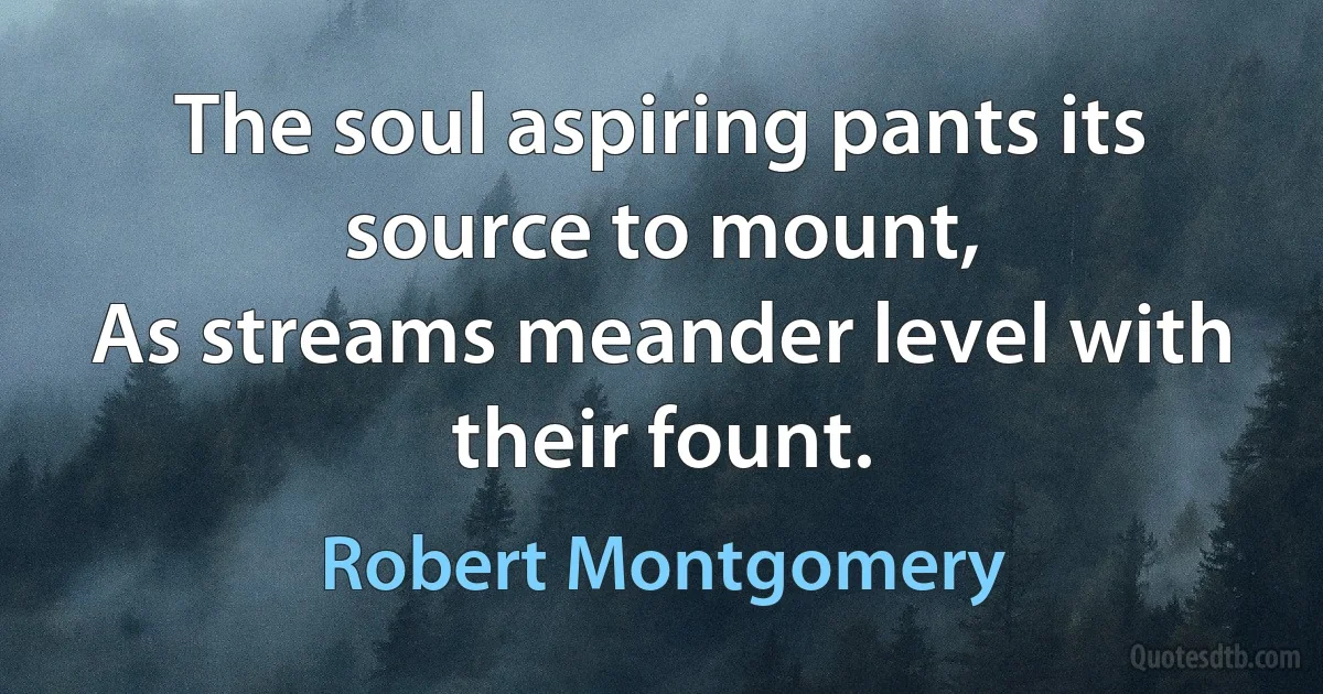 The soul aspiring pants its source to mount,
As streams meander level with their fount. (Robert Montgomery)