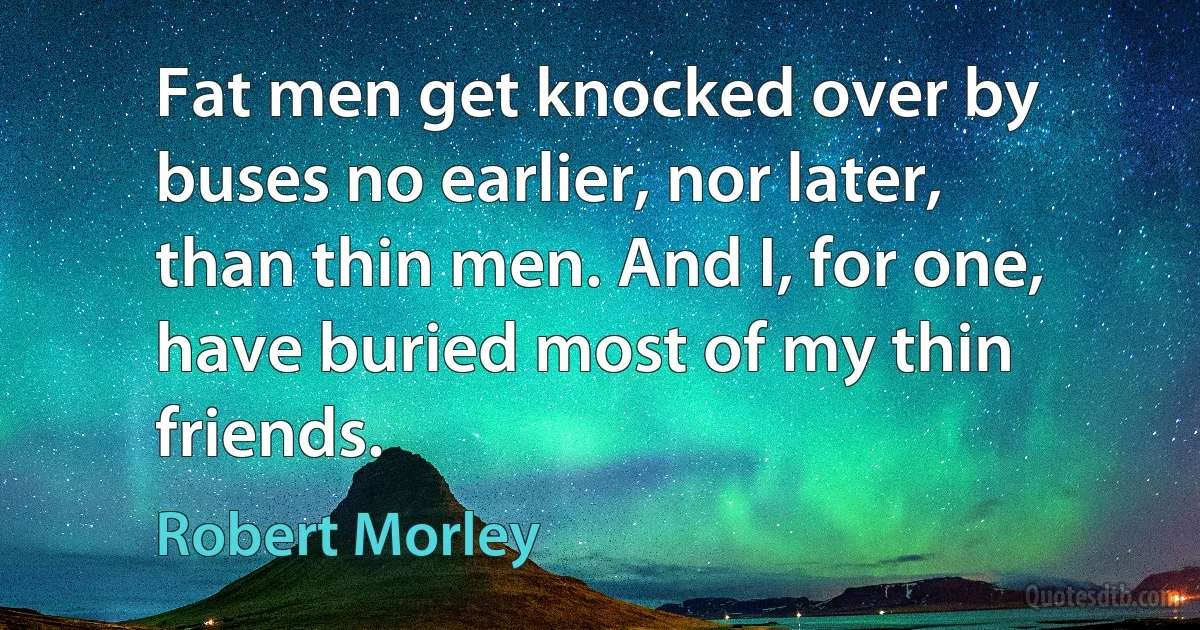 Fat men get knocked over by buses no earlier, nor later, than thin men. And I, for one, have buried most of my thin friends. (Robert Morley)