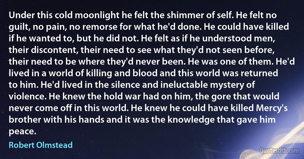 Under this cold moonlight he felt the shimmer of self. He felt no guilt, no pain, no remorse for what he'd done. He could have killed if he wanted to, but he did not. He felt as if he understood men, their discontent, their need to see what they'd not seen before, their need to be where they'd never been. He was one of them. He'd lived in a world of killing and blood and this world was returned to him. He'd lived in the silence and ineluctable mystery of violence. He knew the hold war had on him, the gore that would never come off in this world. He knew he could have killed Mercy's brother with his hands and it was the knowledge that gave him peace. (Robert Olmstead)