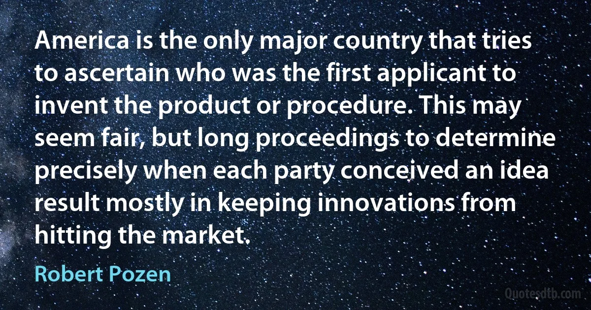 America is the only major country that tries to ascertain who was the first applicant to invent the product or procedure. This may seem fair, but long proceedings to determine precisely when each party conceived an idea result mostly in keeping innovations from hitting the market. (Robert Pozen)