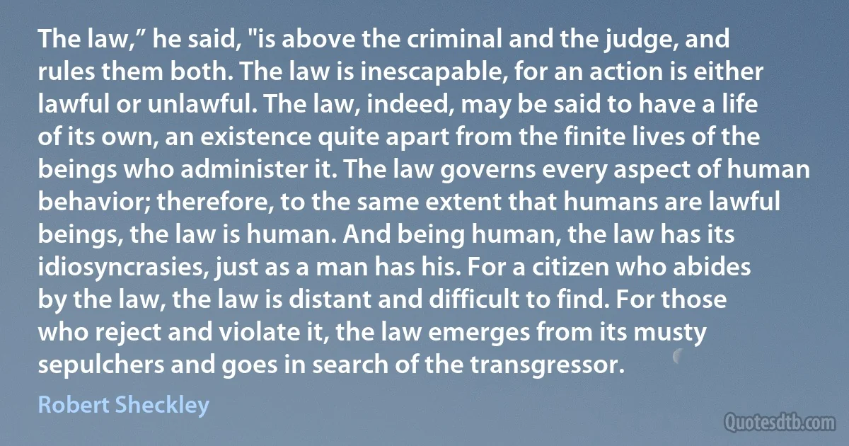 The law,” he said, "is above the criminal and the judge, and rules them both. The law is inescapable, for an action is either lawful or unlawful. The law, indeed, may be said to have a life of its own, an existence quite apart from the finite lives of the beings who administer it. The law governs every aspect of human behavior; therefore, to the same extent that humans are lawful beings, the law is human. And being human, the law has its idiosyncrasies, just as a man has his. For a citizen who abides by the law, the law is distant and difficult to find. For those who reject and violate it, the law emerges from its musty sepulchers and goes in search of the transgressor. (Robert Sheckley)