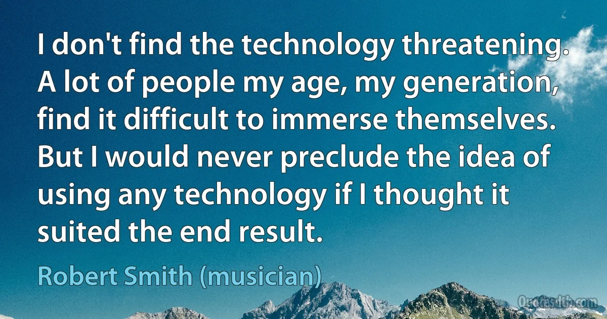 I don't find the technology threatening. A lot of people my age, my generation, find it difficult to immerse themselves. But I would never preclude the idea of using any technology if I thought it suited the end result. (Robert Smith (musician))