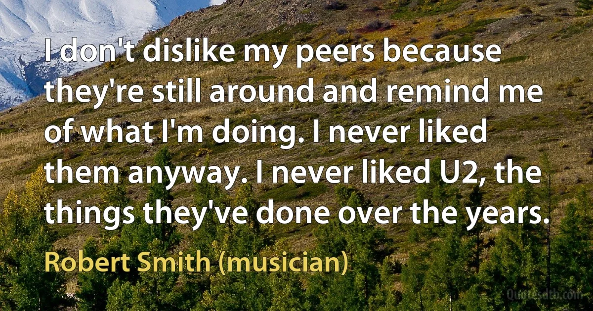 I don't dislike my peers because they're still around and remind me of what I'm doing. I never liked them anyway. I never liked U2, the things they've done over the years. (Robert Smith (musician))