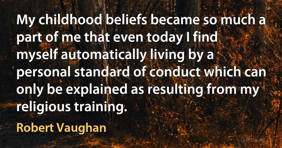 My childhood beliefs became so much a part of me that even today I find myself automatically living by a personal standard of conduct which can only be explained as resulting from my religious training. (Robert Vaughan)