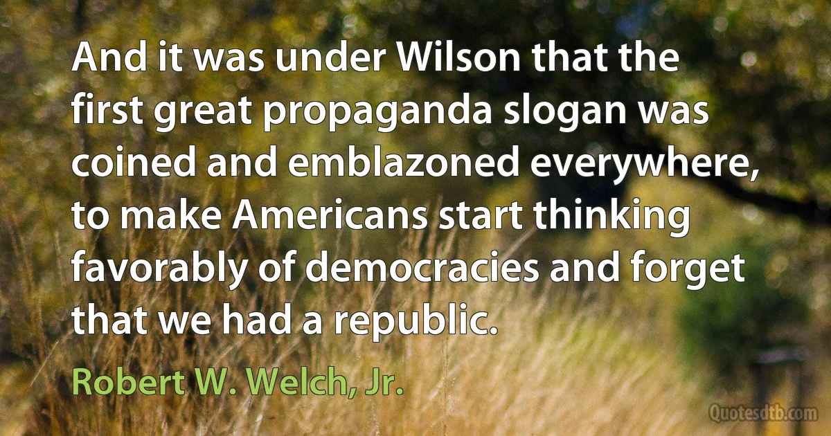 And it was under Wilson that the first great propaganda slogan was coined and emblazoned everywhere, to make Americans start thinking favorably of democracies and forget that we had a republic. (Robert W. Welch, Jr.)