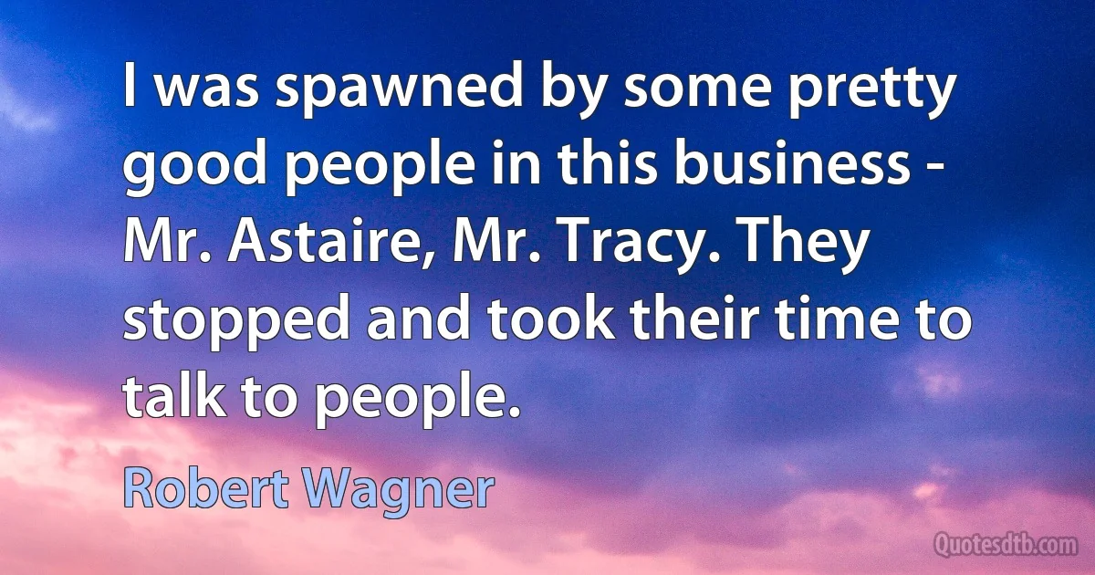 I was spawned by some pretty good people in this business - Mr. Astaire, Mr. Tracy. They stopped and took their time to talk to people. (Robert Wagner)