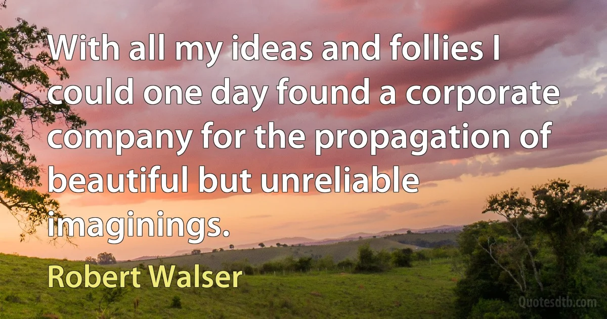 With all my ideas and follies I could one day found a corporate company for the propagation of beautiful but unreliable imaginings. (Robert Walser)