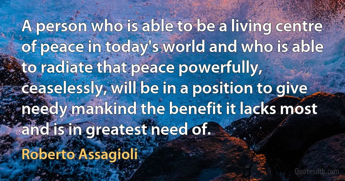 A person who is able to be a living centre of peace in today's world and who is able to radiate that peace powerfully, ceaselessly, will be in a position to give needy mankind the benefit it lacks most and is in greatest need of. (Roberto Assagioli)