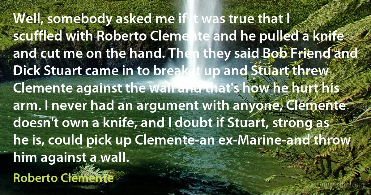 Well, somebody asked me if it was true that I scuffled with Roberto Clemente and he pulled a knife and cut me on the hand. Then they said Bob Friend and Dick Stuart came in to break it up and Stuart threw Clemente against the wall and that's how he hurt his arm. I never had an argument with anyone, Clemente doesn't own a knife, and I doubt if Stuart, strong as he is, could pick up Clemente-an ex-Marine-and throw him against a wall. (Roberto Clemente)