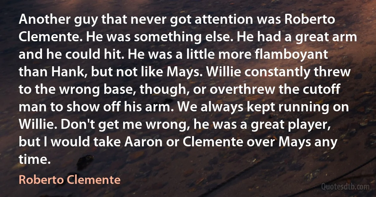 Another guy that never got attention was Roberto Clemente. He was something else. He had a great arm and he could hit. He was a little more flamboyant than Hank, but not like Mays. Willie constantly threw to the wrong base, though, or overthrew the cutoff man to show off his arm. We always kept running on Willie. Don't get me wrong, he was a great player, but I would take Aaron or Clemente over Mays any time. (Roberto Clemente)