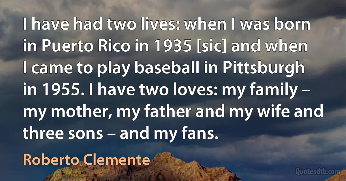 I have had two lives: when I was born in Puerto Rico in 1935 [sic] and when I came to play baseball in Pittsburgh in 1955. I have two loves: my family – my mother, my father and my wife and three sons – and my fans. (Roberto Clemente)