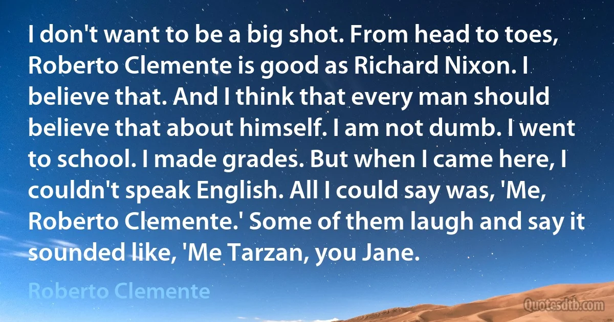 I don't want to be a big shot. From head to toes, Roberto Clemente is good as Richard Nixon. I believe that. And I think that every man should believe that about himself. I am not dumb. I went to school. I made grades. But when I came here, I couldn't speak English. All I could say was, 'Me, Roberto Clemente.' Some of them laugh and say it sounded like, 'Me Tarzan, you Jane. (Roberto Clemente)