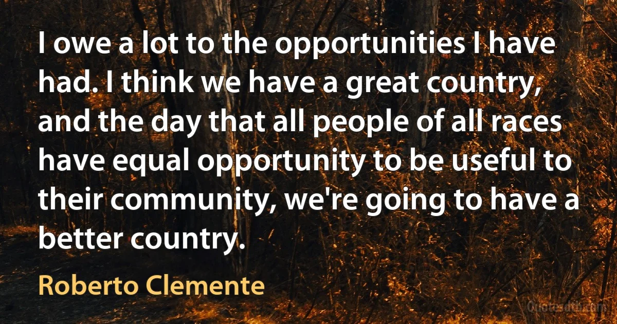 I owe a lot to the opportunities I have had. I think we have a great country, and the day that all people of all races have equal opportunity to be useful to their community, we're going to have a better country. (Roberto Clemente)