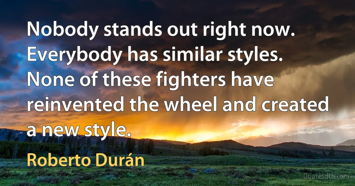 Nobody stands out right now. Everybody has similar styles. None of these fighters have reinvented the wheel and created a new style. (Roberto Durán)