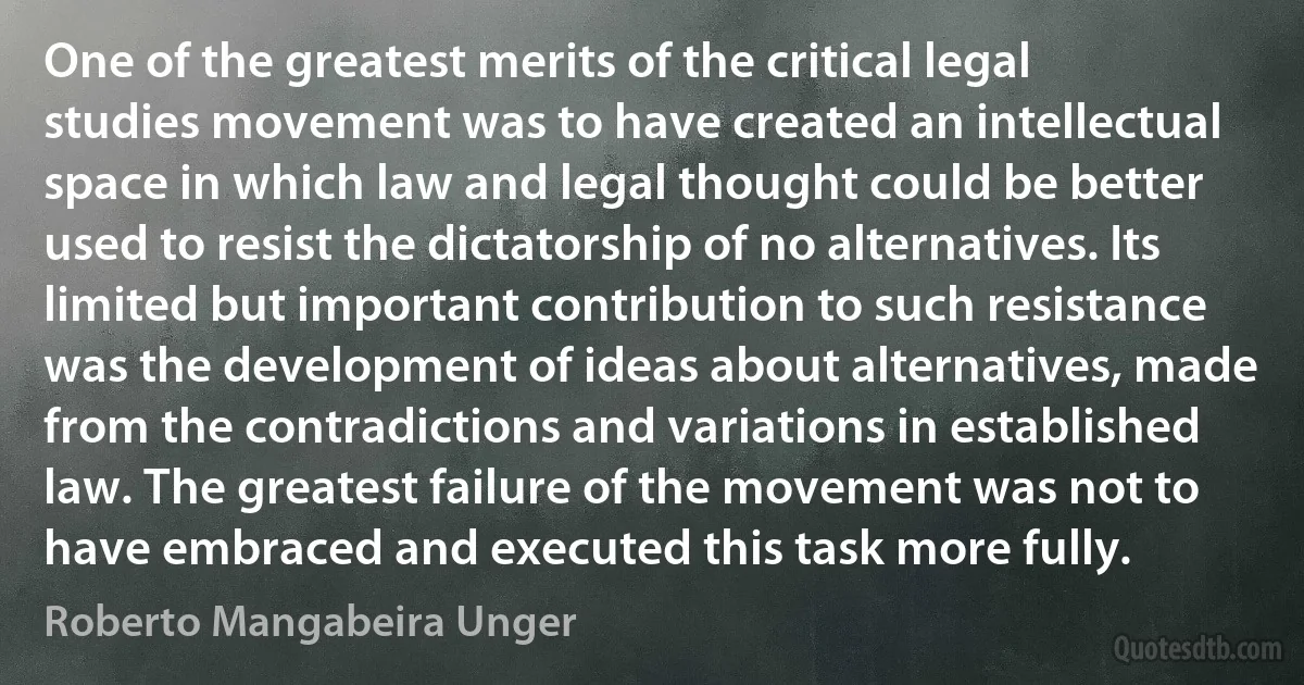 One of the greatest merits of the critical legal studies movement was to have created an intellectual space in which law and legal thought could be better used to resist the dictatorship of no alternatives. Its limited but important contribution to such resistance was the development of ideas about alternatives, made from the contradictions and variations in established law. The greatest failure of the movement was not to have embraced and executed this task more fully. (Roberto Mangabeira Unger)