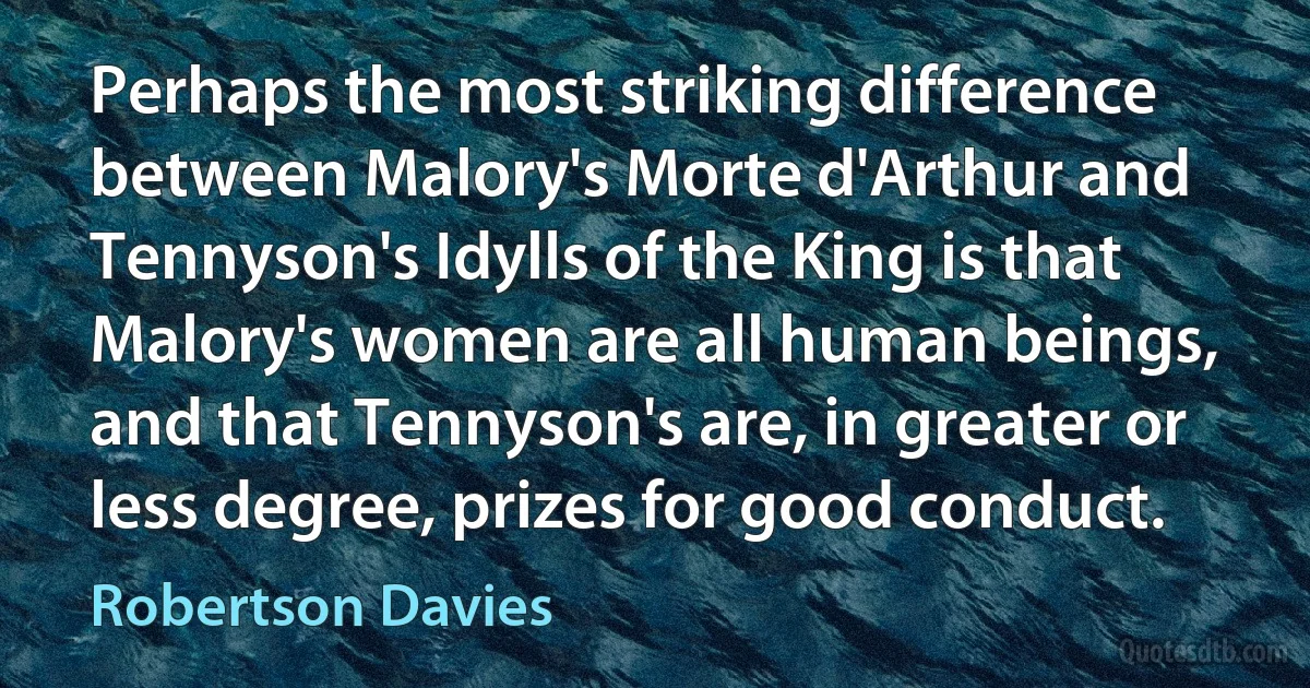 Perhaps the most striking difference between Malory's Morte d'Arthur and Tennyson's Idylls of the King is that Malory's women are all human beings, and that Tennyson's are, in greater or less degree, prizes for good conduct. (Robertson Davies)