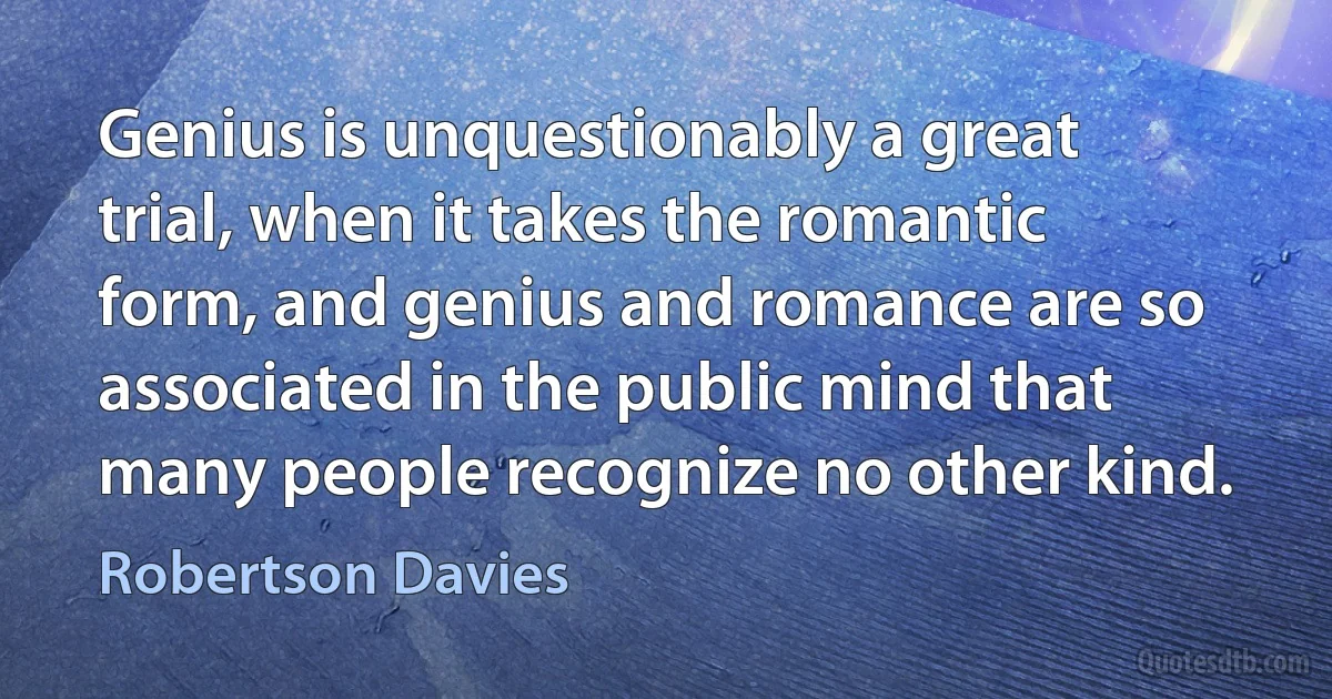 Genius is unquestionably a great trial, when it takes the romantic form, and genius and romance are so associated in the public mind that many people recognize no other kind. (Robertson Davies)