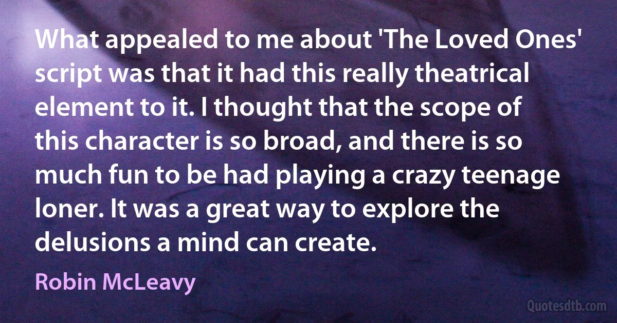 What appealed to me about 'The Loved Ones' script was that it had this really theatrical element to it. I thought that the scope of this character is so broad, and there is so much fun to be had playing a crazy teenage loner. It was a great way to explore the delusions a mind can create. (Robin McLeavy)