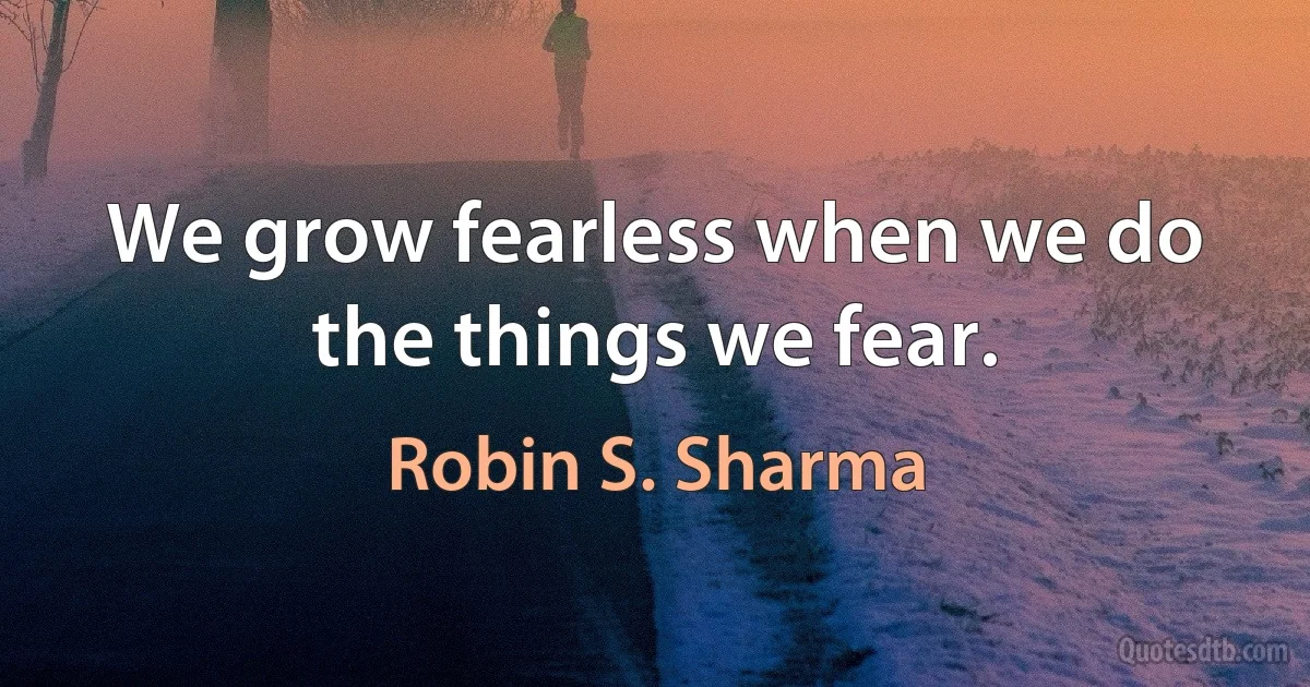 We grow fearless when we do the things we fear. (Robin S. Sharma)