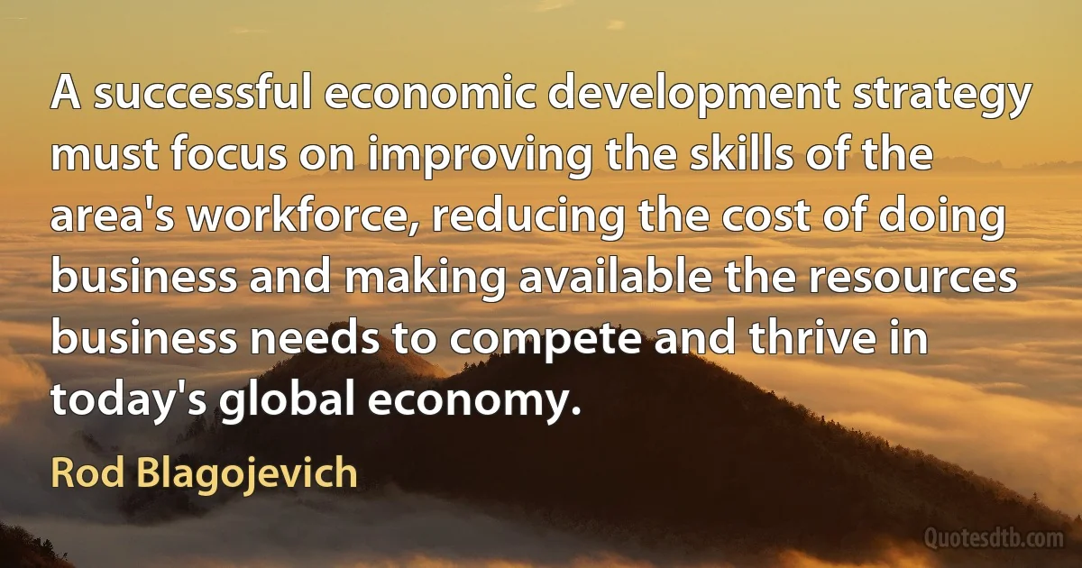 A successful economic development strategy must focus on improving the skills of the area's workforce, reducing the cost of doing business and making available the resources business needs to compete and thrive in today's global economy. (Rod Blagojevich)