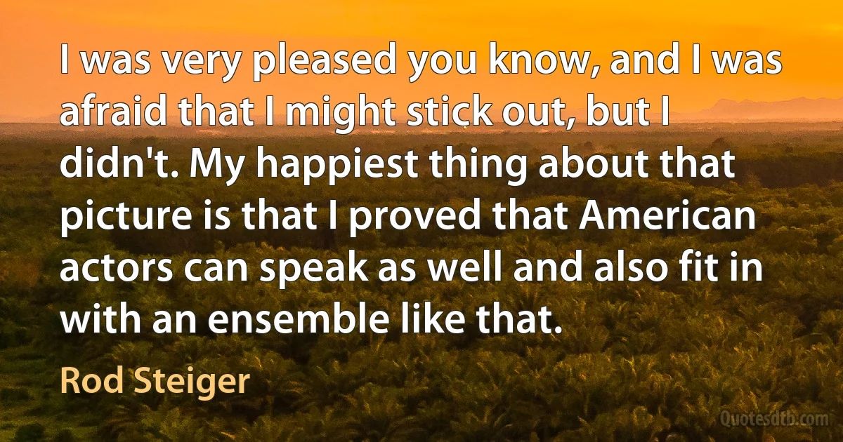 I was very pleased you know, and I was afraid that I might stick out, but I didn't. My happiest thing about that picture is that I proved that American actors can speak as well and also fit in with an ensemble like that. (Rod Steiger)