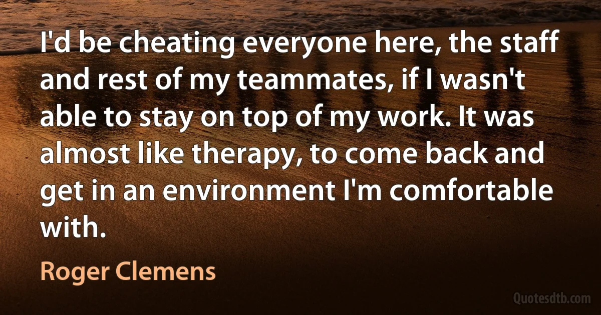 I'd be cheating everyone here, the staff and rest of my teammates, if I wasn't able to stay on top of my work. It was almost like therapy, to come back and get in an environment I'm comfortable with. (Roger Clemens)