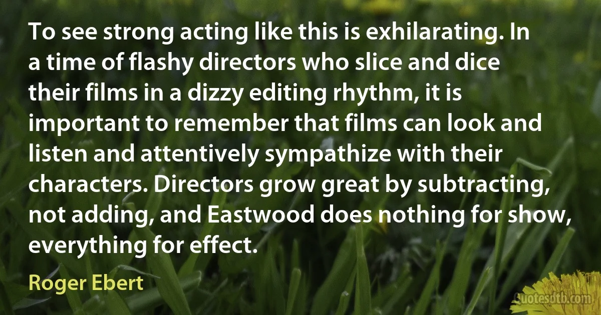 To see strong acting like this is exhilarating. In a time of flashy directors who slice and dice their films in a dizzy editing rhythm, it is important to remember that films can look and listen and attentively sympathize with their characters. Directors grow great by subtracting, not adding, and Eastwood does nothing for show, everything for effect. (Roger Ebert)