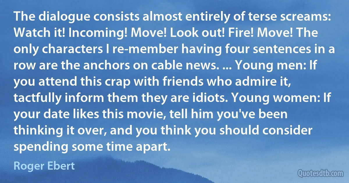 The dialogue consists almost entirely of terse screams: Watch it! Incoming! Move! Look out! Fire! Move! The only characters I re­member having four sentences in a row are the anchors on cable news. ... Young men: If you attend this crap with friends who admire it, tactfully inform them they are idiots. Young women: If your date likes this movie, tell him you've been thinking it over, and you think you should consider spending some time apart. (Roger Ebert)