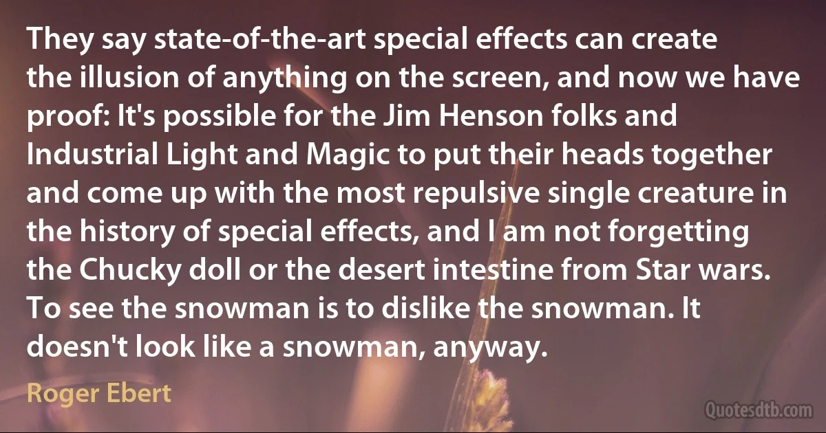 They say state-of-the-art special effects can create the illusion of anything on the screen, and now we have proof: It's possible for the Jim Henson folks and Industrial Light and Magic to put their heads together and come up with the most repulsive single creature in the history of special effects, and I am not forgetting the Chucky doll or the desert intestine from Star wars. To see the snowman is to dislike the snowman. It doesn't look like a snowman, anyway. (Roger Ebert)