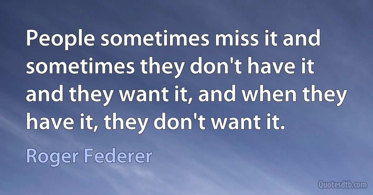 People sometimes miss it and sometimes they don't have it and they want it, and when they have it, they don't want it. (Roger Federer)