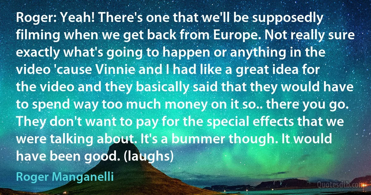 Roger: Yeah! There's one that we'll be supposedly filming when we get back from Europe. Not really sure exactly what's going to happen or anything in the video 'cause Vinnie and I had like a great idea for the video and they basically said that they would have to spend way too much money on it so.. there you go. They don't want to pay for the special effects that we were talking about. It's a bummer though. It would have been good. (laughs) (Roger Manganelli)