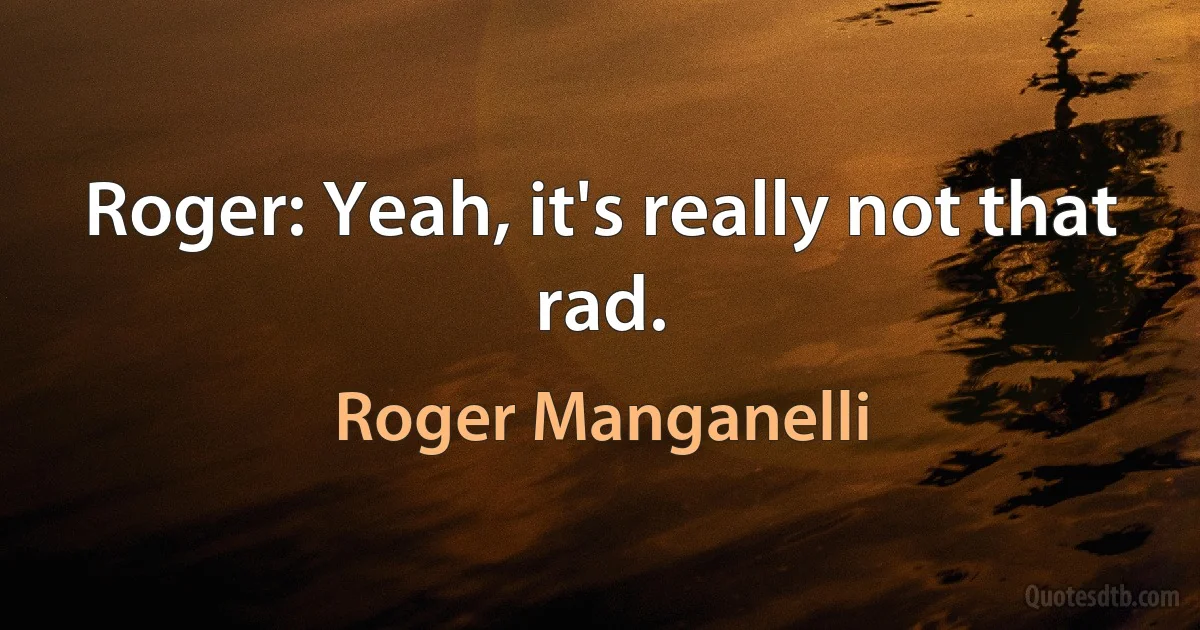 Roger: Yeah, it's really not that rad. (Roger Manganelli)