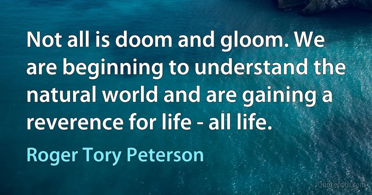 Not all is doom and gloom. We are beginning to understand the natural world and are gaining a reverence for life - all life. (Roger Tory Peterson)