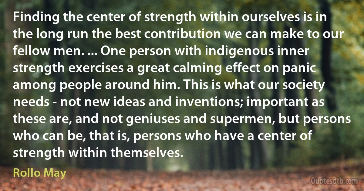 Finding the center of strength within ourselves is in the long run the best contribution we can make to our fellow men. ... One person with indigenous inner strength exercises a great calming effect on panic among people around him. This is what our society needs - not new ideas and inventions; important as these are, and not geniuses and supermen, but persons who can be, that is, persons who have a center of strength within themselves. (Rollo May)