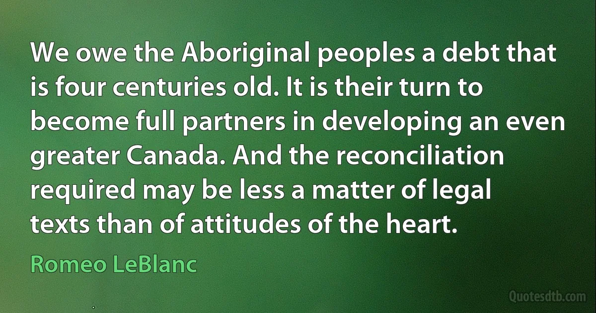 We owe the Aboriginal peoples a debt that is four centuries old. It is their turn to become full partners in developing an even greater Canada. And the reconciliation required may be less a matter of legal texts than of attitudes of the heart. (Romeo LeBlanc)