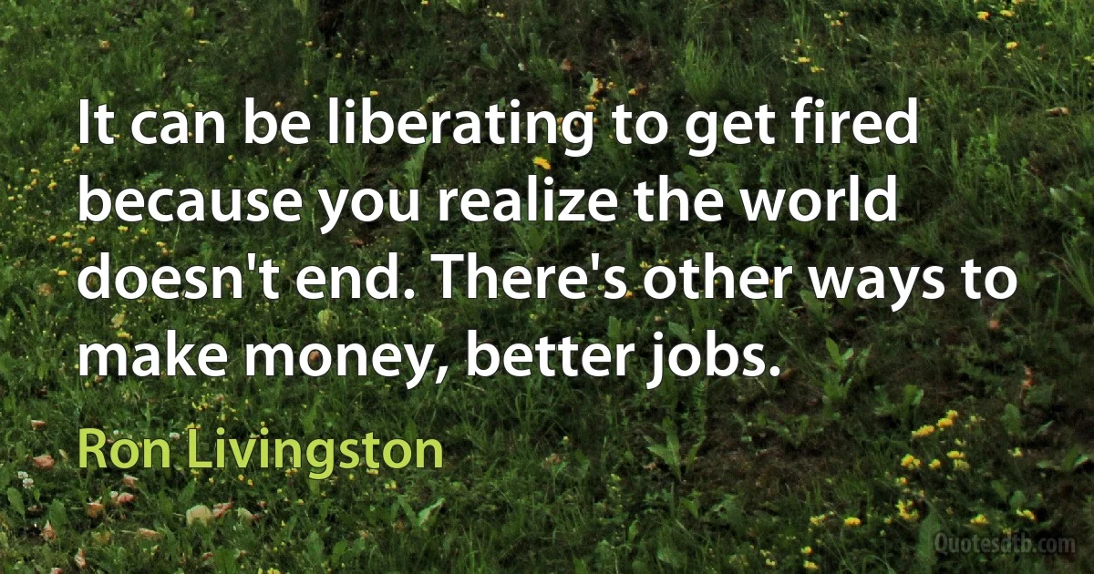 It can be liberating to get fired because you realize the world doesn't end. There's other ways to make money, better jobs. (Ron Livingston)