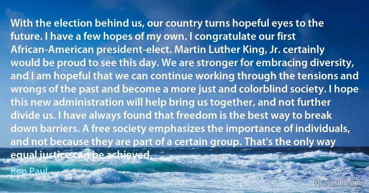 With the election behind us, our country turns hopeful eyes to the future. I have a few hopes of my own. I congratulate our first African-American president-elect. Martin Luther King, Jr. certainly would be proud to see this day. We are stronger for embracing diversity, and I am hopeful that we can continue working through the tensions and wrongs of the past and become a more just and colorblind society. I hope this new administration will help bring us together, and not further divide us. I have always found that freedom is the best way to break down barriers. A free society emphasizes the importance of individuals, and not because they are part of a certain group. That's the only way equal justice can be achieved. (Ron Paul)