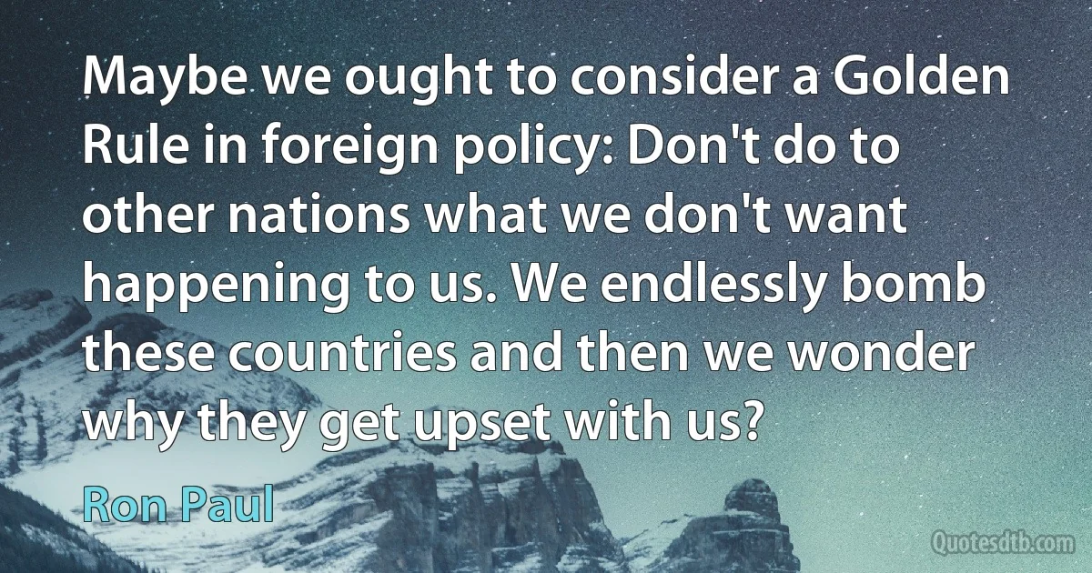 Maybe we ought to consider a Golden Rule in foreign policy: Don't do to other nations what we don't want happening to us. We endlessly bomb these countries and then we wonder why they get upset with us? (Ron Paul)