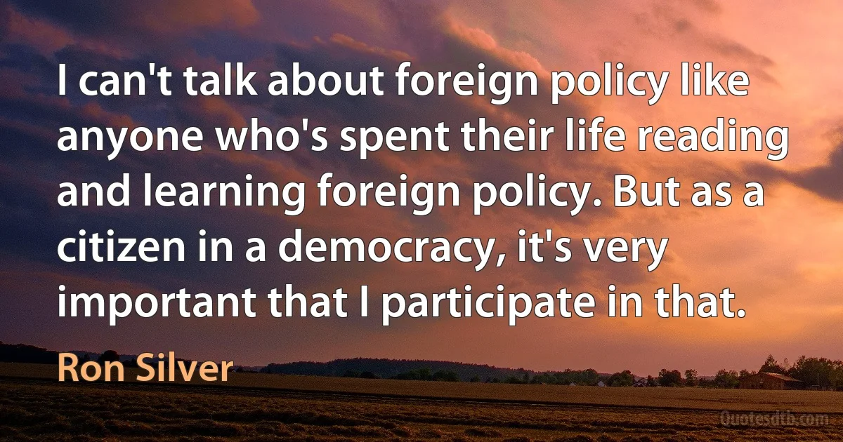 I can't talk about foreign policy like anyone who's spent their life reading and learning foreign policy. But as a citizen in a democracy, it's very important that I participate in that. (Ron Silver)