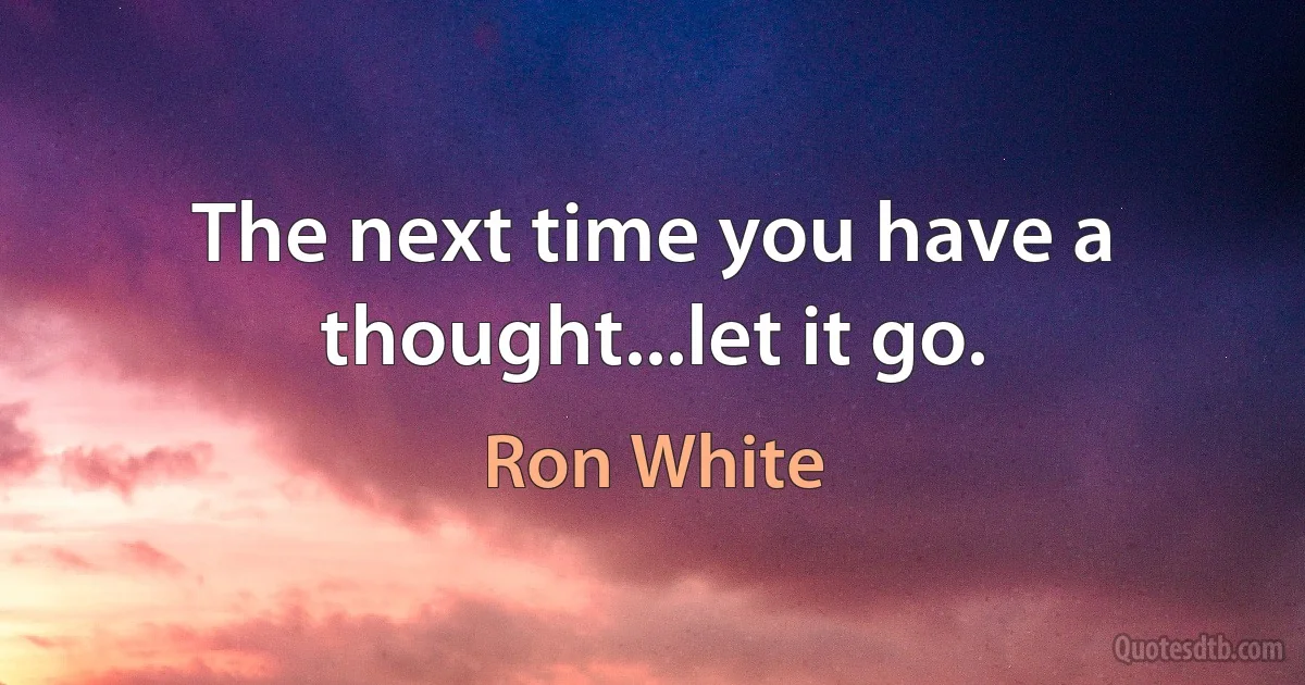 The next time you have a thought...let it go. (Ron White)