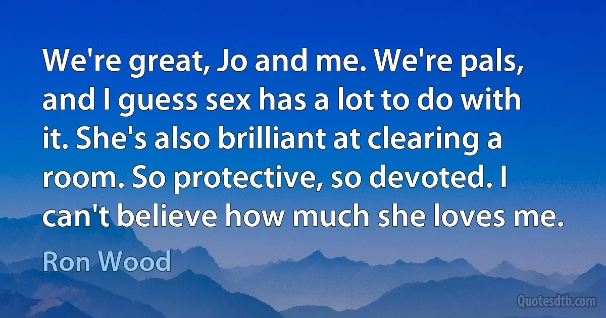 We're great, Jo and me. We're pals, and I guess sex has a lot to do with it. She's also brilliant at clearing a room. So protective, so devoted. I can't believe how much she loves me. (Ron Wood)