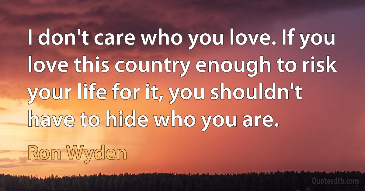 I don't care who you love. If you love this country enough to risk your life for it, you shouldn't have to hide who you are. (Ron Wyden)