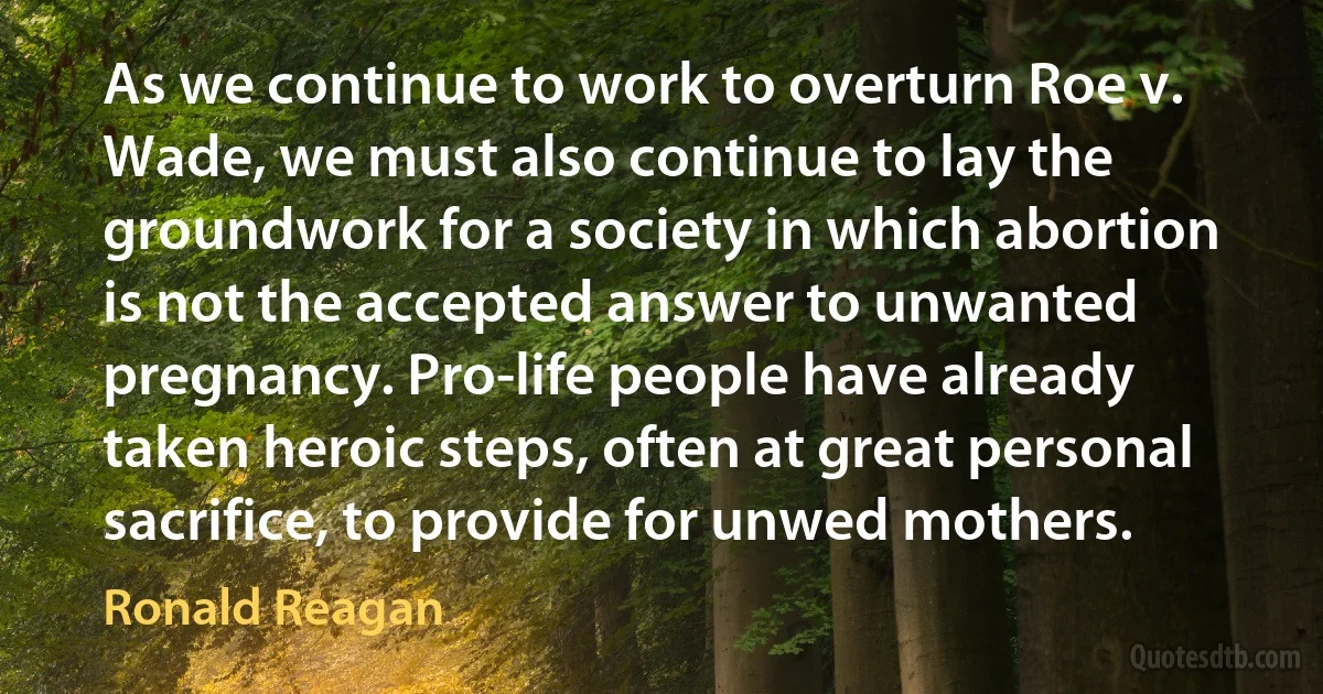 As we continue to work to overturn Roe v. Wade, we must also continue to lay the groundwork for a society in which abortion is not the accepted answer to unwanted pregnancy. Pro-life people have already taken heroic steps, often at great personal sacrifice, to provide for unwed mothers. (Ronald Reagan)